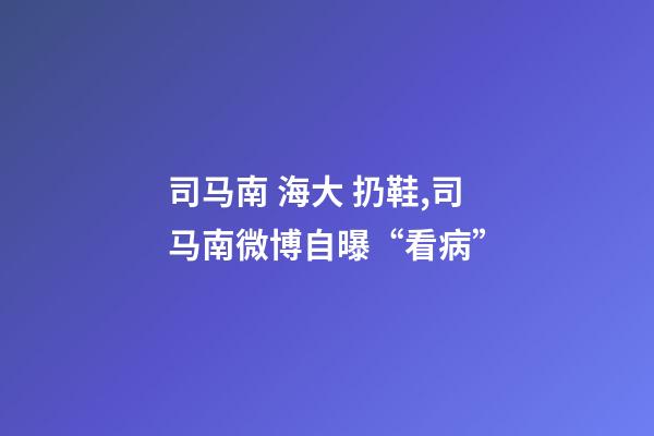 司马南 海大 扔鞋,司马南微博自曝“看病”-第1张-观点-玄机派